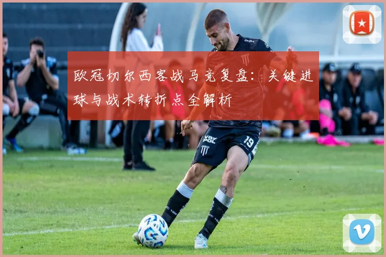 欧冠切尔西客战马竞复盘:关键进球与战术转折点全解析