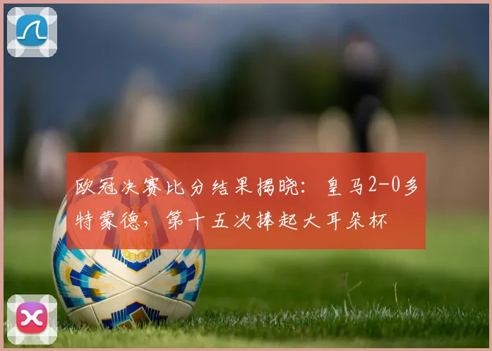欧冠决赛比分结果揭晓：皇马2-0多特蒙德，第十五次捧起大耳朵杯