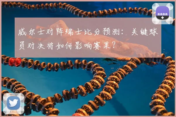 威尔士对阵瑞士比分预测：关键球员对决将如何影响赛果？