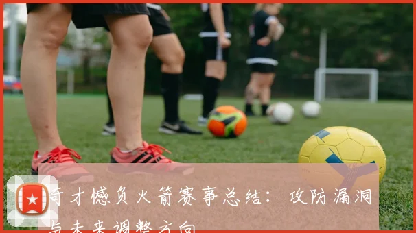 奇才憾负火箭赛事总结：攻防漏洞与未来调整方向