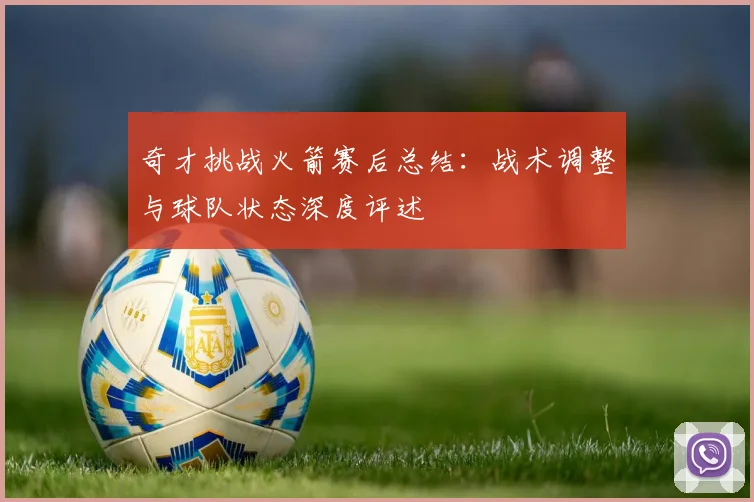 奇才挑战火箭赛后总结:战术调整与球队状态深度评述