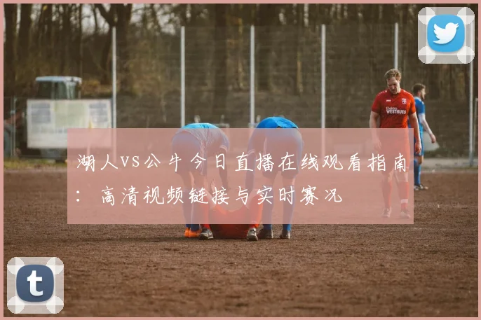 湖人vs公牛今日直播在线观看指南：高清视频链接与实时赛况