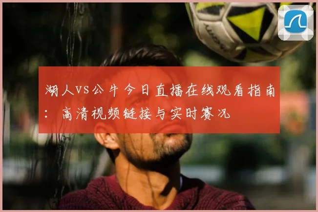 湖人vs公牛今日直播在线观看指南：高清视频链接与实时赛况